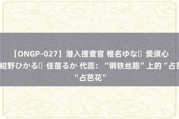 【ONGP-027】潜入捜査官 椎名ゆな・愛須心亜・紺野ひかる・佳苗るか 代蕊：“钢铁丝路”上的“占芭花”