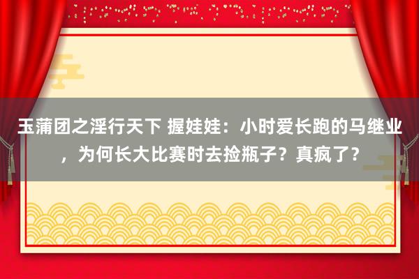 玉蒲团之淫行天下 握娃娃：小时爱长跑的马继业，为何长大比赛时去捡瓶子？真疯了？