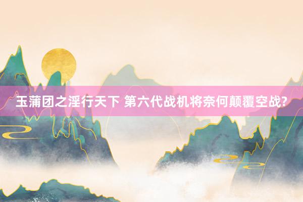 玉蒲团之淫行天下 第六代战机将奈何颠覆空战?