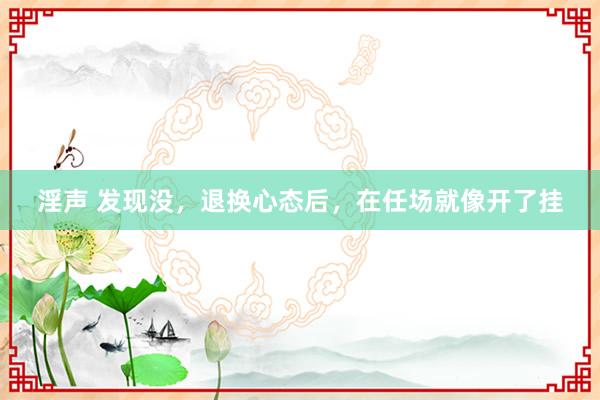 淫声 发现没,退换心态后,在任场就像开了挂