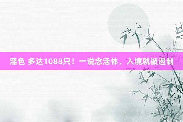 淫色 多达1088只！一说念活体，入境就被遏制