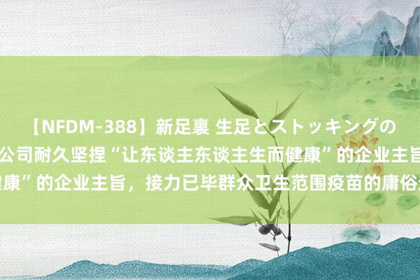 【NFDM-388】新足裏 生足とストッキングの足裏 Vol.3 沃森生物：公司耐久坚捏“让东谈主东谈主生而健康”的企业主旨，接力已毕群众卫生范围疫苗的庸俗遮蔽和对等获取