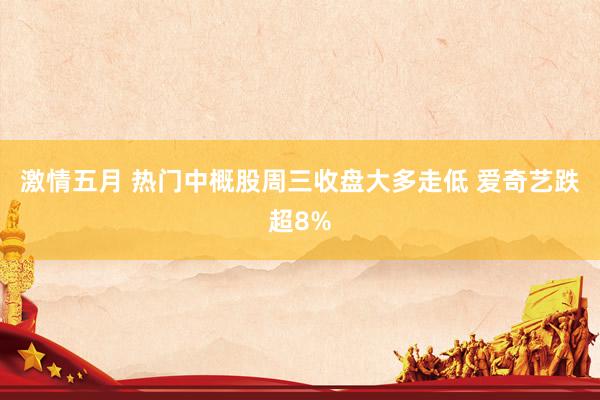 激情五月 热门中概股周三收盘大多走低 爱奇艺跌超8%