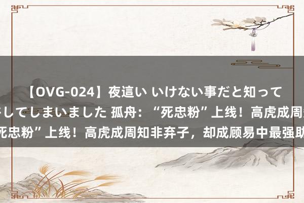 【OVG-024】夜這い いけない事だと知っていたけど生中出しまで許してしまいました 孤舟：“死忠粉”上线！高虎成周知非弃子，却成顾易中最强助力