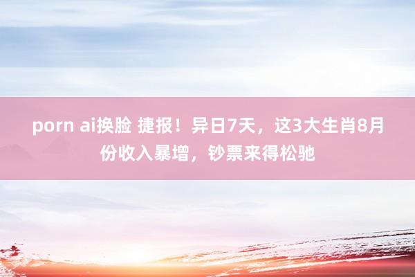 porn ai换脸 捷报！异日7天，这3大生肖8月份收入暴增，钞票来得松驰
