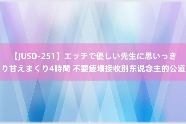 【JUSD-251】エッチで優しい先生に思いっきり甘えまくり4時間 不要疲塌接收别东说念主的公道