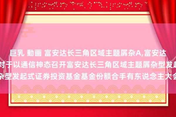 巨乳 動画 富安达长三角区域主题羼杂A,富安达长三角区域主题羼杂C: 对于以通信神态召开富安达长三角区域主题羼杂型发起式证券投资基金基金份额合手有东说念主大会的第二次辅导性公告