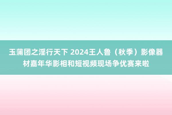 玉蒲团之淫行天下 2024王人鲁（秋季）影像器材嘉年华影相和短视频现场争优赛来啦