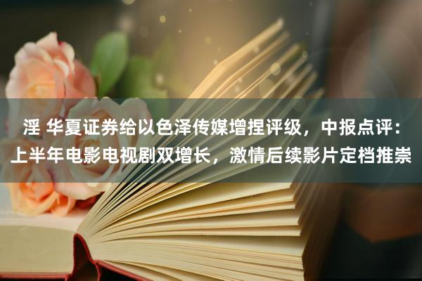 淫 华夏证券给以色泽传媒增捏评级，中报点评：上半年电影电视剧双增长，激情后续影片定档推崇