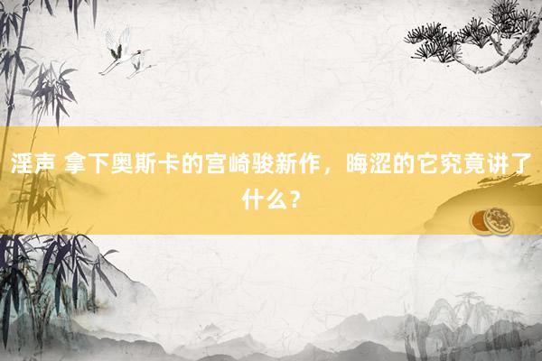 淫声 拿下奥斯卡的宫崎骏新作，晦涩的它究竟讲了什么？
