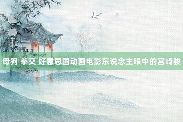 母狗 拳交 好意思国动画电影东说念主眼中的宫崎骏