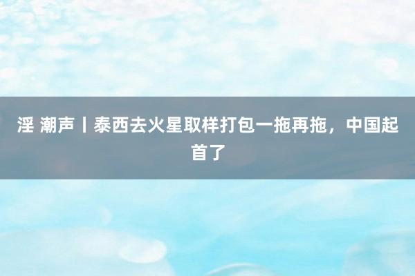 淫 潮声丨泰西去火星取样打包一拖再拖，中国起首了