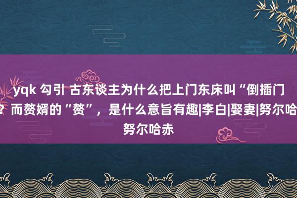 yqk 勾引 古东谈主为什么把上门东床叫“倒插门”？而赘婿的“赘”，是什么意旨有趣|李白|娶妻|努尔哈赤