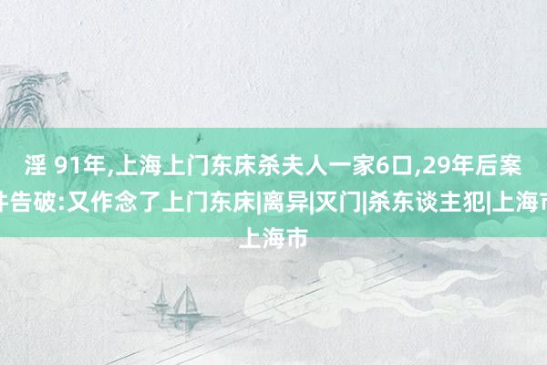 淫 91年，上海上门东床杀夫人一家6口，29年后案件告破:又作念了上门东床|离异|灭门|杀东谈主犯|上海市