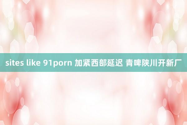 sites like 91porn 加紧西部延迟 青啤陕川开新厂