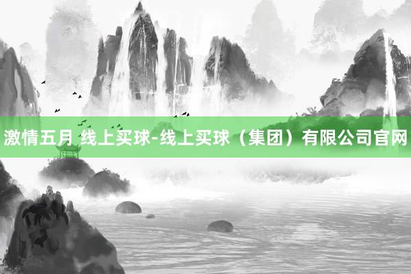 激情五月 线上买球-线上买球(集团)有限公司官网