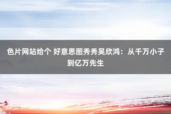 色片网站给个 好意思图秀秀吴欣鸿：从千万小子到亿万先生