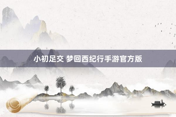 小初足交 梦回西纪行手游官方版