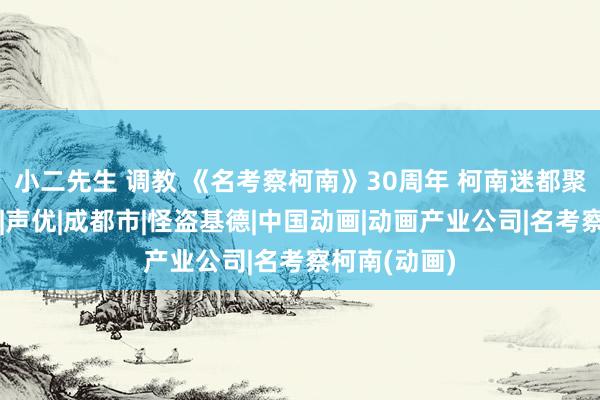 小二先生 调教 《名考察柯南》30周年 柯南迷都聚成都首映礼|声优|成都市|怪盗基德|中国动画|动画产业公司|名考察柯南(动画)