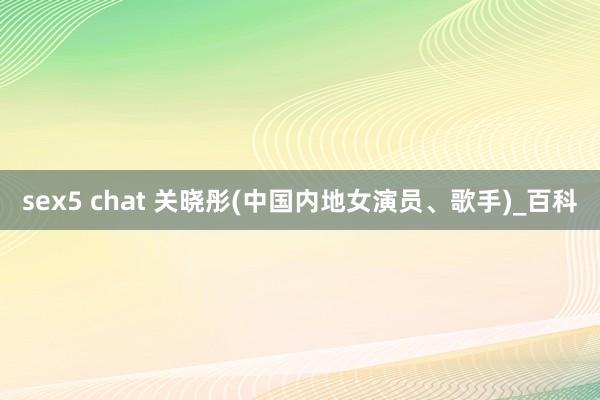 sex5 chat 关晓彤(中国内地女演员、歌手)_百科