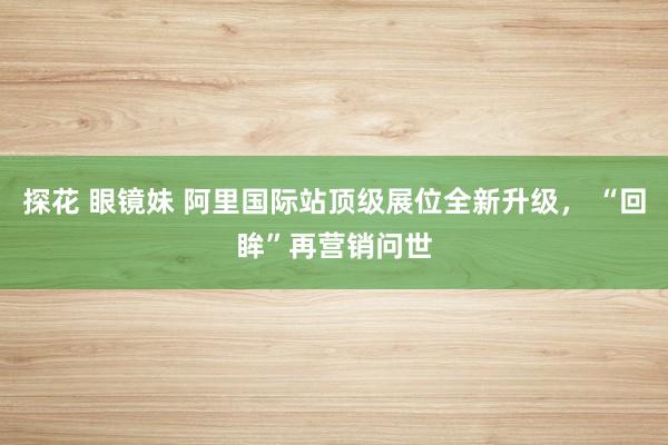 探花 眼镜妹 阿里国际站顶级展位全新升级， “回眸”再营销问世