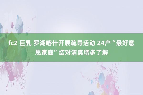 fc2 巨乳 罗湖喀什开展疏导活动 24户“最好意思家庭”结对清爽增多了解