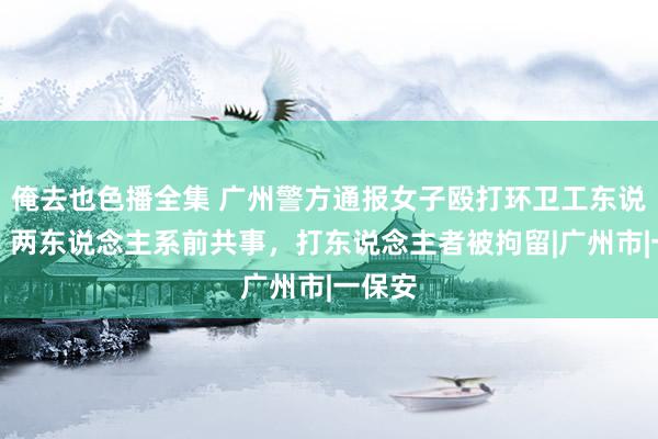 俺去也色播全集 广州警方通报女子殴打环卫工东说念主：两东说念主系前共事，打东说念主者被拘留|广州市|一保安