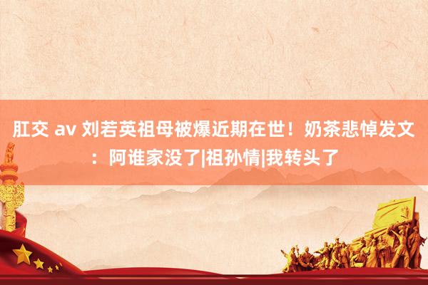 肛交 av 刘若英祖母被爆近期在世！奶茶悲悼发文：阿谁家没了|祖孙情|我转头了