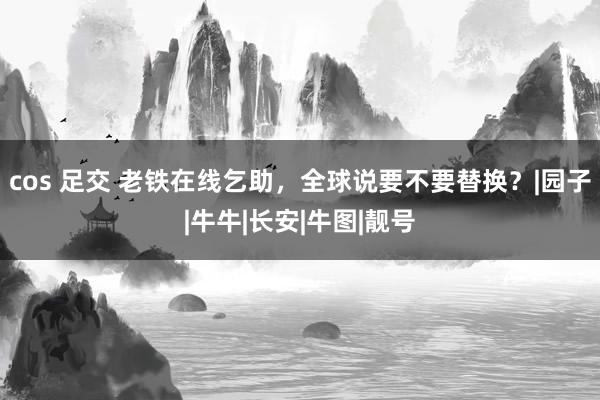 cos 足交 老铁在线乞助，全球说要不要替换？|园子|牛牛|长安|牛图|靓号