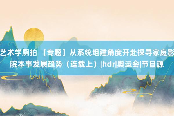 艺术学厕拍 【专题】从系统组建角度开赴探寻家庭影院本事发展趋势（连载上）|hdr|奥运会|节目源