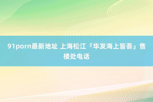 91porn最新地址 上海松江『华发海上皆荟』售楼处电话