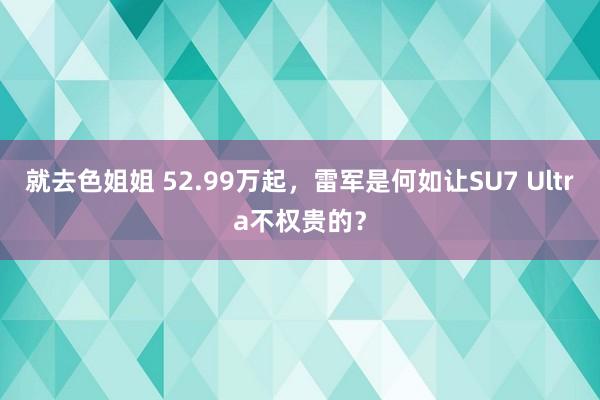 就去色姐姐 52.99万起，雷军是何如让SU7 Ultra不权贵的？