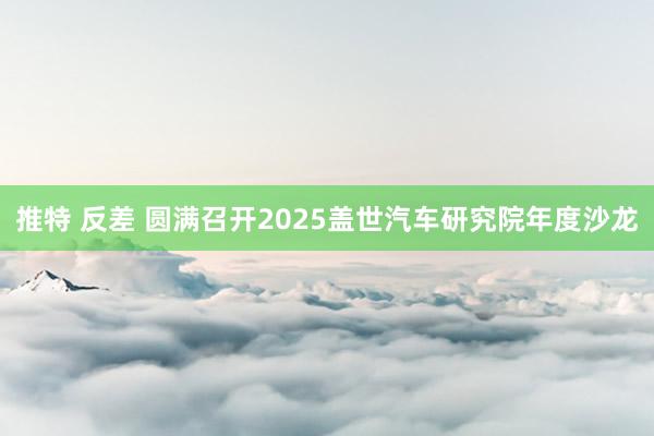推特 反差 圆满召开2025盖世汽车研究院年度沙龙