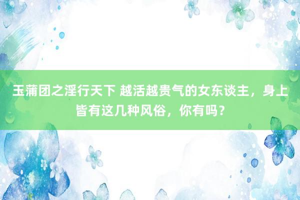 玉蒲团之淫行天下 越活越贵气的女东谈主，身上皆有这几种风俗，你有吗？
