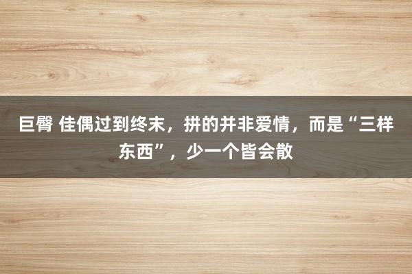 巨臀 佳偶过到终末，拼的并非爱情，而是“三样东西”，少一个皆会散