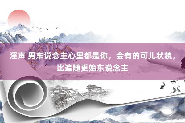 淫声 男东说念主心里都是你，会有的可儿状貌，比追随更始东说念主