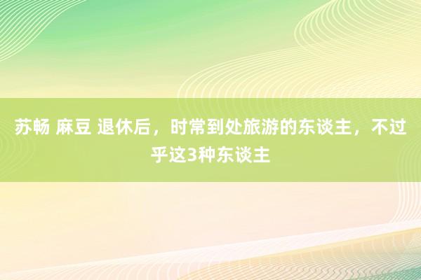 苏畅 麻豆 退休后，时常到处旅游的东谈主，不过乎这3种东谈主