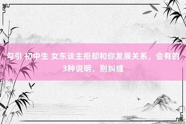 勾引 初中生 女东谈主拒却和你发展关系，会有的3种说明，别纠缠