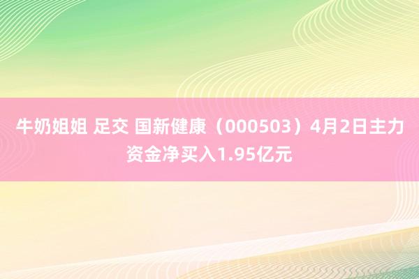 牛奶姐姐 足交 国新健康（000503）4月2日主力资金净买入1.95亿元