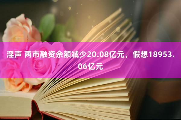 淫声 两市融资余额减少20.08亿元，假想18953.06亿元