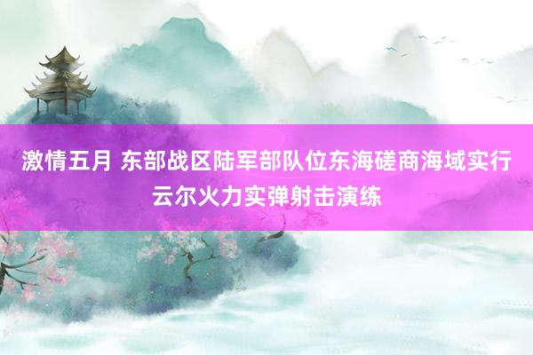 激情五月 东部战区陆军部队位东海磋商海域实行云尔火力实弹射击演练