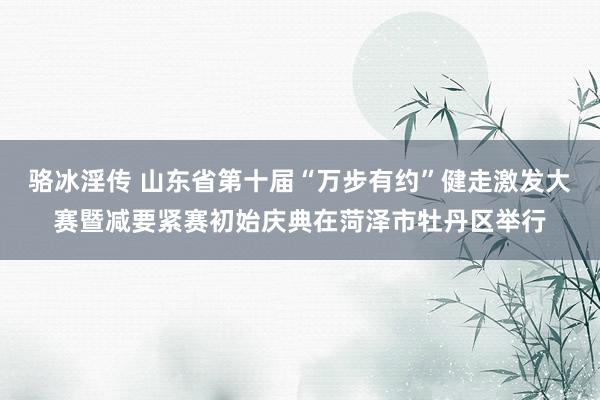 骆冰淫传 山东省第十届“万步有约”健走激发大赛暨减要紧赛初始庆典在菏泽市牡丹区举行