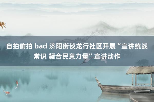 自拍偷拍 bad 济阳街谈龙行社区开展“宣讲统战常识 凝合民意力量”宣讲动作