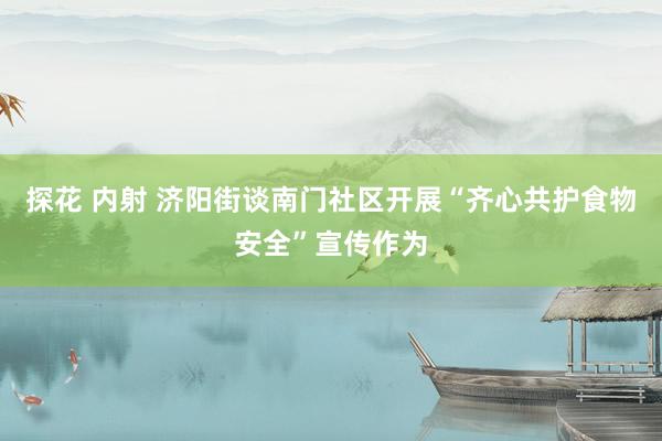 探花 内射 济阳街谈南门社区开展“齐心共护食物安全”宣传作为