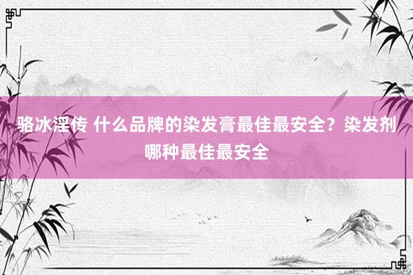 骆冰淫传 什么品牌的染发膏最佳最安全？染发剂哪种最佳最安全
