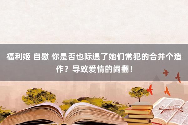 福利姬 自慰 你是否也际遇了她们常犯的合并个造作？导致爱情的闹翻！