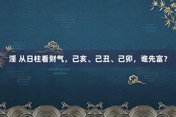 淫 从日柱看财气，己亥、己丑、己卯，谁先富？