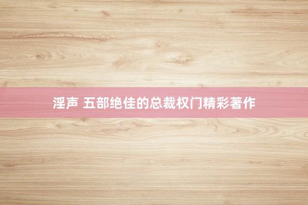淫声 五部绝佳的总裁权门精彩著作