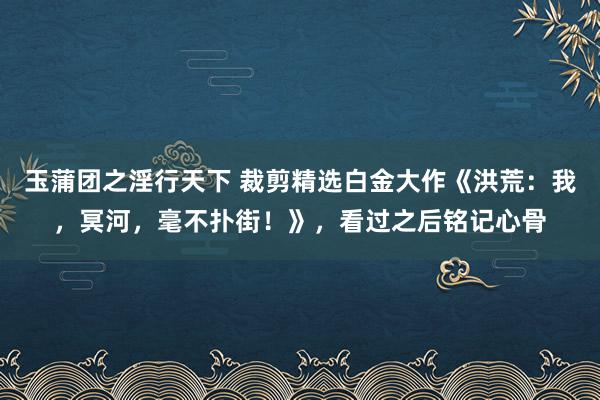 玉蒲团之淫行天下 裁剪精选白金大作《洪荒：我，冥河，毫不扑街！》，看过之后铭记心骨
