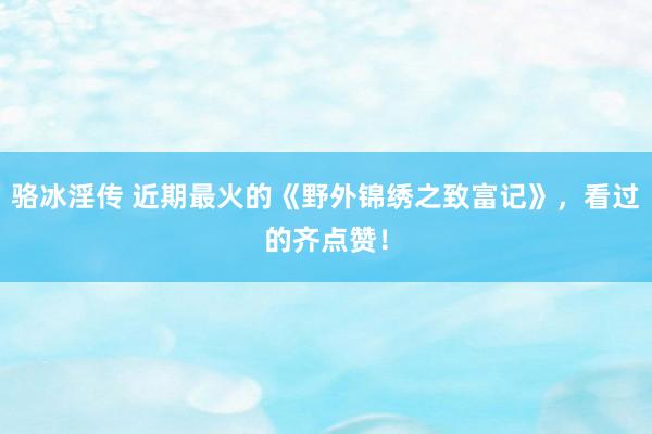 骆冰淫传 近期最火的《野外锦绣之致富记》，看过的齐点赞！